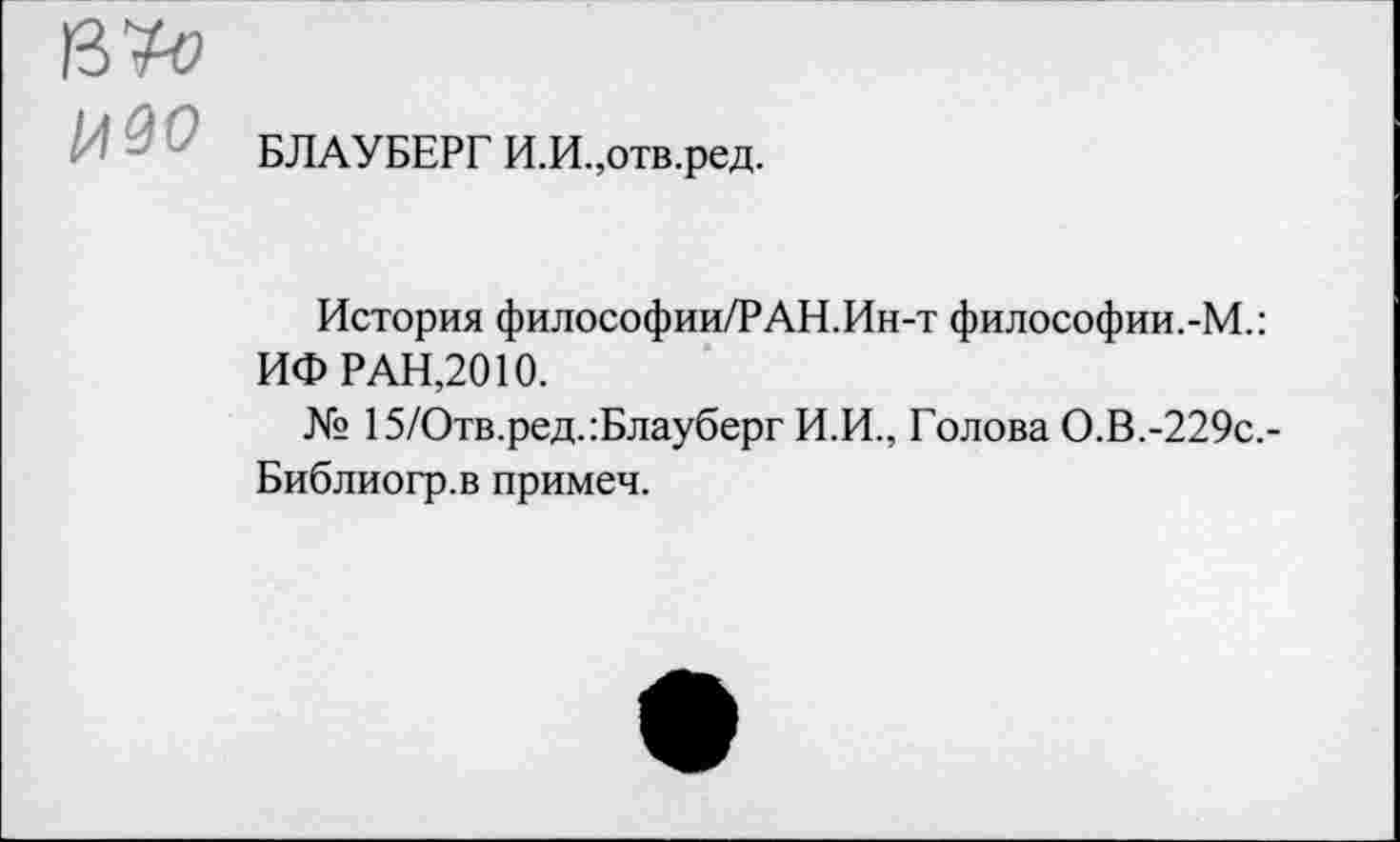 ﻿БЛАУБЕРГ И.И.,отв.ред.
История философии/РАН.Ин-т философии.-М.: ИФ РАН,2010.
№ 15/Отв.ред.:Блауберг И.И., Голова О.В.-229с.-Библиогр.в примеч.